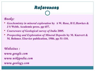 ReferencesReferences
Books:
 Geochemistry in mineral exploration by A W. Rose, H E.Hawkes &
J S Webb. Academic press. pp 657.
 Courseware of Geological survey of India 2005.
 Prospecting and Exploration of Mineral Deposits by M. Kuzvert &
M. Bohmer. Elsevier publication, 1986. pp 51-110.
Websites :
www.google.com
www.wikipedia.com
www.geology.com
 
