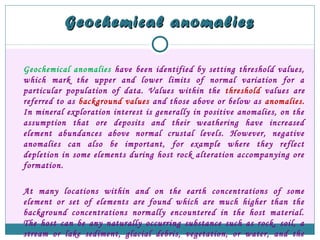 Geochemical anomaliesGeochemical anomalies
Geochemical anomalies have been identified by setting threshold values,
which mark the upper and lower limits of normal variation for a
particular population of data. Values within the threshold values are
referred to as background values and those above or below as anomalies.
In mineral exploration interest is generally in positive anomalies, on the
assumption that ore deposits and their weathering have increased
element abundances above normal crustal levels. However, negative
anomalies can also be important, for example where they reflect
depletion in some elements during host rock alteration accompanying ore
formation.
At many locations within and on the earth concentrations of some
element or set of elements are found which are much higher than the
background concentrations normally encountered in the host material.
The host can be any naturally occurring substance such as rock, soil, a
stream or lake sediment, glacial debris, vegetation, or water, and the
 