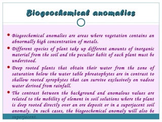 Biogeochemical anomaliesBiogeochemical anomalies
Biogeochemical anomalies are areas where vegetation contains an
abnormally high concentration of metals.
Different species of plant take up different amounts of inorganic
material from the soil and the peculiar habit of each plant must be
understood.
Deep rooted plants that obtain their water from the zone of
saturation below the water table phreatophytes are in contrast to
shallow rooted xerophytes that can survive exclusively on vadose
water derived from rainfall.
The contrast between the background and anomalous values are
related to the mobility of element in soil solutions where the plant
is deep rooted directly over an ore deposit or in a superjacent soil
anomaly. In such cases, the biogeochemical anomaly will also be
superjacent.
 