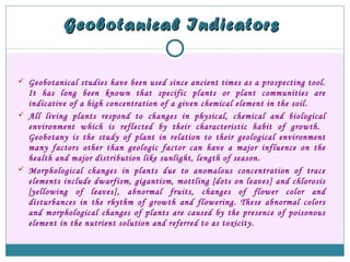Geobotanical IndicatorsGeobotanical Indicators
 Geobotanical studies have been used since ancient times as a prospecting tool.
It has long been known that specific plants or plant communities are
indicative of a high concentration of a given chemical element in the soil.
 All living plants respond to changes in physical, chemical and biological
environment which is reflected by their characteristic habit of growth.
Geobotany is the study of plant in relation to their geological environment
many factors other than geologic factor can have a major influence on the
health and major distribution like sunlight, length of season.
 Morphological changes in plants due to anomalous concentration of trace
elements include dwarfism, gigantism, mottling [dots on leaves] and chlorosis
[yellowing of leaves], abnormal fruits, changes of flower color and
disturbances in the rhythm of growth and flowering. These abnormal colors
and morphological changes of plants are caused by the presence of poisonous
element in the nutrient solution and referred to as toxicity.
 