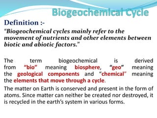 Definition :-
“Biogeochemical cycles mainly refer to the
movement of nutrients and other elements between
biotic and abiotic factors.”
The term biogeochemical is derived
from “bio” meaning biosphere, “geo” meaning
the geological components and “chemical” meaning
the elements that move through a cycle.
The matter on Earth is conserved and present in the form of
atoms. Since matter can neither be created nor destroyed, it
is recycled in the earth’s system in various forms.
 