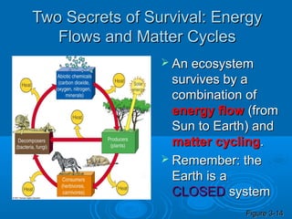 Two Secrets of Survival: Energy
   Flows and Matter Cycles
                  An ecosystem
                   survives by a
                   combination of
                   energy flow (from
                   Sun to Earth) and
                   matter cycling.
                  Remember: the
                   Earth is a
                   CLOSED system
                              Figure 3-14
 