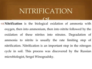 NITRIFICATION
 oxidation of ammonia
 Nitrification is the biological

with

oxygen, then into ammonium, then into nitrite followed by the
oxidation of these nitrites into nitrates. Degradation of

ammonia to nitrite is usually the rate limiting step of
nitrification. Nitrification is an important step in the nitrogen
cycle in soil. This process was discovered by the Russian

microbiologist, Sergei Winogradsky.

 