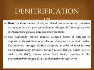 DENITRIFICATION


 Denitrification is a microbially facilitated process of nitrate reduction
that may ultimately produce molecular nitrogen (N2) through a series
of intermediate gaseous nitrogen oxide products.
 This respiratory process reduces oxidized forms of nitrogen in

response to the oxidation of an electron donor such as organic matter.
The preferred nitrogen electron acceptors in order of most to least
thermodynamically favorable include nitrate (NO3−), nitrite (NO2−),
nitric oxide (NO), nitrous oxide (N2O) finally resulting in the
production of dinitrogen (N2) completing the nitrogen cycle.

 