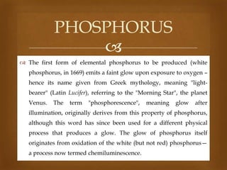 PHOSPHORUS

 The first form of elemental phosphorus to be produced (white
phosphorus, in 1669) emits a faint glow upon exposure to oxygen –

hence its name given from Greek mythology, meaning "lightbearer" (Latin Lucifer), referring to the "Morning Star", the planet
Venus.

The

term

"phosphorescence",

meaning

glow

after

illumination, originally derives from this property of phosphorus,
although this word has since been used for a different physical
process that produces a glow. The glow of phosphorus itself
originates from oxidation of the white (but not red) phosphorus—
a process now termed chemiluminescence.

 