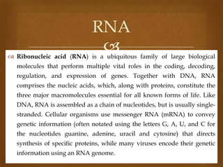 RNA


 Ribonucleic acid (RNA) is a ubiquitous family of large biological
molecules that perform multiple vital roles in the coding, decoding,
regulation, and expression of genes. Together with DNA, RNA
comprises the nucleic acids, which, along with proteins, constitute the

three major macromolecules essential for all known forms of life. Like
DNA, RNA is assembled as a chain of nucleotides, but is usually singlestranded. Cellular organisms use messenger RNA (mRNA) to convey
genetic information (often notated using the letters G, A, U, and C for

the nucleotides guanine, adenine, uracil and cytosine) that directs
synthesis of specific proteins, while many viruses encode their genetic
information using an RNA genome.

 