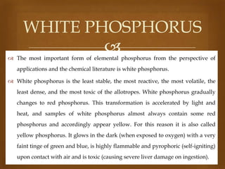 WHITE PHOSPHORUS


 The most important form of elemental phosphorus from the perspective of
applications and the chemical literature is white phosphorus.
 White phosphorus is the least stable, the most reactive, the most volatile, the
least dense, and the most toxic of the allotropes. White phosphorus gradually
changes to red phosphorus. This transformation is accelerated by light and
heat, and samples of white phosphorus almost always contain some red
phosphorus and accordingly appear yellow. For this reason it is also called

yellow phosphorus. It glows in the dark (when exposed to oxygen) with a very
faint tinge of green and blue, is highly flammable and pyrophoric (self-igniting)
upon contact with air and is toxic (causing severe liver damage on ingestion).

 