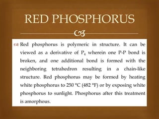 RED PHOSPHORUS

 Red phosphorus is polymeric in structure. It can be
viewed as a derivative of P4 wherein one P-P bond is
broken, and one additional bond is formed with the
neighboring

tetrahedron

resulting

in

a

chain-like

structure. Red phosphorus may be formed by heating

white phosphorus to 250 °C (482 °F) or by exposing white
phosphorus to sunlight. Phosphorus after this treatment
is amorphous.

 