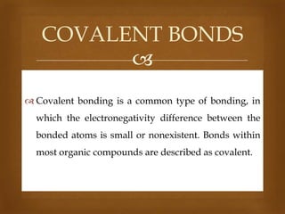 COVALENT BONDS

 Covalent bonding is a common type of bonding, in
which the electronegativity difference between the
bonded atoms is small or nonexistent. Bonds within

most organic compounds are described as covalent.

 