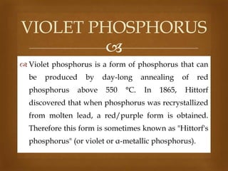 VIOLET PHOSPHORUS

 Violet phosphorus is a form of phosphorus that can
be

produced

phosphorus

by
above

day-long
550

°C.

annealing
In

1865,

of

red

Hittorf

discovered that when phosphorus was recrystallized
from molten lead, a red/purple form is obtained.
Therefore this form is sometimes known as "Hittorf's
phosphorus" (or violet or α-metallic phosphorus).

 