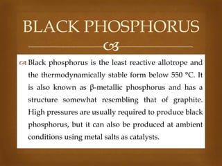 BLACK PHOSPHORUS

 Black phosphorus is the least reactive allotrope and
the thermodynamically stable form below 550 °C. It
is also known as β-metallic phosphorus and has a
structure somewhat resembling that of graphite.
High pressures are usually required to produce black
phosphorus, but it can also be produced at ambient
conditions using metal salts as catalysts.

 