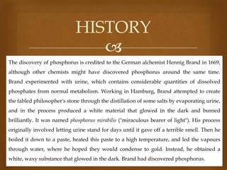 HISTORY

The discovery of phosphorus is credited to the German alchemist Hennig Brand in 1669,
although other chemists might have discovered phosphorus around the same time.

Brand experimented with urine, which contains considerable quantities of dissolved
phosphates from normal metabolism. Working in Hamburg, Brand attempted to create
the fabled philosopher's stone through the distillation of some salts by evaporating urine,
and in the process produced a white material that glowed in the dark and burned

brilliantly. It was named phosphorus mirabilis ("miraculous bearer of light"). His process
originally involved letting urine stand for days until it gave off a terrible smell. Then he
boiled it down to a paste, heated this paste to a high temperature, and led the vapours
through water, where he hoped they would condense to gold. Instead, he obtained a

white, waxy substance that glowed in the dark. Brand had discovered phosphorus.

 
