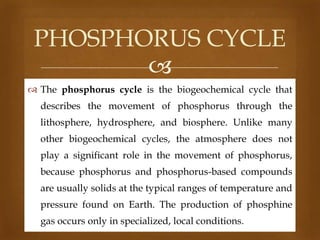 PHOSPHORUS CYCLE

 The phosphorus cycle is the biogeochemical cycle that
describes the movement of phosphorus through the
lithosphere, hydrosphere, and biosphere. Unlike many
other biogeochemical cycles, the atmosphere does not
play a significant role in the movement of phosphorus,

because phosphorus and phosphorus-based compounds
are usually solids at the typical ranges of temperature and
pressure found on Earth. The production of phosphine

gas occurs only in specialized, local conditions.

 