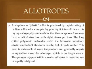 ALLOTROPES

 Amorphous or "plastic" sulfur is produced by rapid cooling of
molten sulfur—for example, by pouring it into cold water. X-

ray crystallography studies show that the amorphous form may
have a helical structure with eight atoms per turn. The long
coiled polymeric molecules make the brownish substance
elastic, and in bulk this form has the feel of crude rubber. This
form is metastable at room temperature and gradually reverts
to crystalline molecular allotrope, which is no longer elastic.
This process happens within a matter of hours to days, but can
be rapidly catalyzed.

 