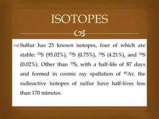 ISOTOPES

 Sulfur has 25 known isotopes, four of which are

stable:

32S

(95.02%),

(0.02%). Other than

33S

(0.75%),

35S,

34S

(4.21%), and

36S

with a half-life of 87 days

and formed in cosmic ray spallation of

40Ar,

the

radioactive isotopes of sulfur have half-lives less
than 170 minutes.

 