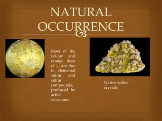 NATURAL
OCCURRENCE

Most of the
yellow and
orange hues
of Io are due
to elemental
sulfur
and
sulfur
compounds,
produced by
active
volcanoes.

Native sulfur
crystals

 