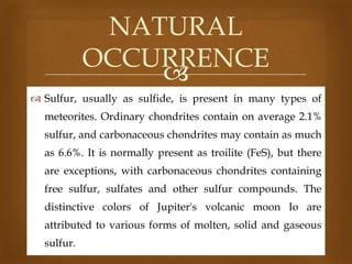 NATURAL
OCCURRENCE

 Sulfur, usually as sulfide, is present in many types of
meteorites. Ordinary chondrites contain on average 2.1%
sulfur, and carbonaceous chondrites may contain as much
as 6.6%. It is normally present as troilite (FeS), but there
are exceptions, with carbonaceous chondrites containing

free sulfur, sulfates and other sulfur compounds. The
distinctive colors of Jupiter's volcanic moon Io are
attributed to various forms of molten, solid and gaseous

sulfur.

 