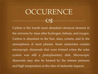 OCCURENCE

 Carbon is the fourth most abundant chemical element in
the universe by mass after hydrogen, helium, and oxygen.
Carbon is abundant in the Sun, stars, comets, and in the
atmospheres of most planets. Some meteorites contain
microscopic diamonds that were formed when the solar
system was still a protoplanetary disk. Microscopic
diamonds may also be formed by the intense pressure
and high temperature at the sites of meteorite impacts.

 