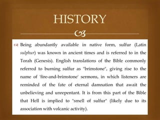 HISTORY

 Being abundantly available in native form, sulfur (Latin
sulphur) was known in ancient times and is referred to in the
Torah (Genesis). English translations of the Bible commonly
referred to burning sulfur as "brimstone", giving rise to the
name of 'fire-and-brimstone' sermons, in which listeners are

reminded of the fate of eternal damnation that await the
unbelieving and unrepentant. It is from this part of the Bible
that Hell is implied to "smell of sulfur" (likely due to its
association with volcanic activity).

 