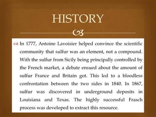 HISTORY

 In 1777, Antoine Lavoisier helped convince the scientific
community that sulfur was an element, not a compound.
With the sulfur from Sicily being principally controlled by
the French market, a debate ensued about the amount of
sulfur France and Britain got. This led to a bloodless

confrontation between the two sides in 1840. In 1867,
sulfur was discovered in underground deposits in
Louisiana and Texas. The highly successful Frasch

process was developed to extract this resource.

 
