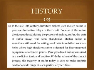 HISTORY

 In the late 18th century, furniture makers used molten sulfur to
produce decorative inlays in their craft. Because of the sulfur
dioxide produced during the process of melting sulfur, the craft
of sulfur inlays was soon abandoned. Molten sulfur is
sometimes still used for setting steel bolts into drilled concrete
holes where high shock resistance is desired for floor-mounted
equipment attachment points. Pure powdered sulfur was used
as a medicinal tonic and laxative. With the advent of the contact
process, the majority of sulfur today is used to make sulfuric

acid for a wide range of uses, particularly fertilizer.

 