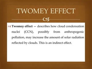TWOMEY EFFECT

 Twomey effect — describes how cloud condensation

nuclei

(CCN),

possibly

from

anthropogenic

pollution, may increase the amount of solar radiation
reflected by clouds. This is an indirect effect.

 