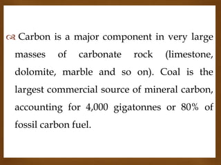  Carbon is a major component in very large
masses

of


carbonate

rock

(limestone,

dolomite, marble and so on). Coal is the
largest commercial source of mineral carbon,
accounting for 4,000 gigatonnes or 80% of
fossil carbon fuel.

 
