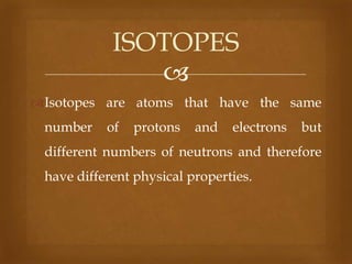 ISOTOPES

Isotopes are atoms that have the same

number

of

protons

and

electrons

but

different numbers of neutrons and therefore
have different physical properties.

 