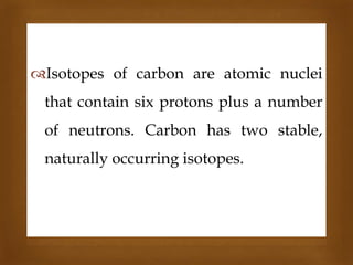 

Isotopes of carbon are atomic nuclei

that contain six protons plus a number
of neutrons. Carbon has two stable,

naturally occurring isotopes.

 