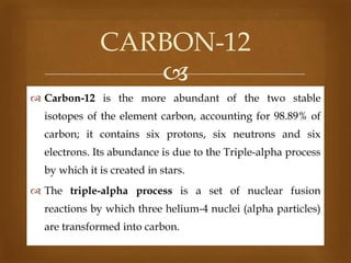 CARBON-12

 Carbon-12 is the more abundant of the two stable
isotopes of the element carbon, accounting for 98.89% of
carbon; it contains six protons, six neutrons and six
electrons. Its abundance is due to the Triple-alpha process
by which it is created in stars.

 The triple-alpha process is a set of nuclear fusion
reactions by which three helium-4 nuclei (alpha particles)
are transformed into carbon.

 