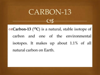 CARBON-13

Carbon-13 (13C) is a natural, stable isotope of

carbon

and

one

of

the

environmental

isotopes. It makes up about 1.1% of all
natural carbon on Earth.

 