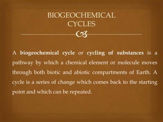 BIOGEOCHEMICAL
CYCLES



 A biogeochemical cycle or cycling of substances is a
pathway by which a chemical element or molecule moves

through both biotic and abiotic compartments of Earth. A
cycle is a series of change which comes back to the starting
point and which can be repeated.

 