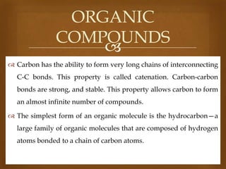 ORGANIC
COMPOUNDS

 Carbon has the ability to form very long chains of interconnecting
C-C bonds. This property is called catenation. Carbon-carbon
bonds are strong, and stable. This property allows carbon to form
an almost infinite number of compounds.
 The simplest form of an organic molecule is the hydrocarbon—a
large family of organic molecules that are composed of hydrogen
atoms bonded to a chain of carbon atoms.

 