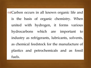 Carbon occurs in all known organic life and



is the basis of organic chemistry. When

united with hydrogen, it forms various
hydrocarbons

which

are

important

to

industry as refrigerants, lubricants, solvents,
as chemical feedstock for the manufacture of
plastics and petrochemicals and as fossil

fuels.

 