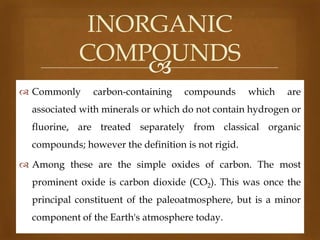 INORGANIC
COMPOUNDS

 Commonly

carbon-containing

compounds

which

are

associated with minerals or which do not contain hydrogen or
fluorine, are treated separately from classical organic
compounds; however the definition is not rigid.
 Among these are the simple oxides of carbon. The most
prominent oxide is carbon dioxide (CO2). This was once the
principal constituent of the paleoatmosphere, but is a minor
component of the Earth's atmosphere today.

 