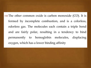  The other common oxide is carbon monoxide (CO). It is



formed by incomplete combustion, and is a colorless,
odorless gas. The molecules each contain a triple bond
and are fairly polar, resulting in a tendency to bind
permanently

to

hemoglobin

molecules,

oxygen, which has a lower binding affinity

displacing

 