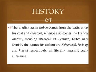 HISTORY

 The English name carbon comes from the Latin carbo

for coal and charcoal, whence also comes the French
charbon, meaning charcoal. In German, Dutch and
Danish, the names for carbon are Kohlenstoff, koolstof

and kulstof respectively, all literally meaning coalsubstance.

 