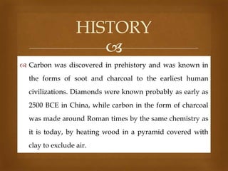 HISTORY

 Carbon was discovered in prehistory and was known in
the forms of soot and charcoal to the earliest human
civilizations. Diamonds were known probably as early as
2500 BCE in China, while carbon in the form of charcoal
was made around Roman times by the same chemistry as
it is today, by heating wood in a pyramid covered with
clay to exclude air.

 