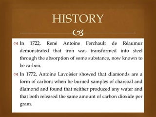 HISTORY

 In

1722,

René

Antoine

Ferchault

de

Réaumur

demonstrated that iron was transformed into steel
through the absorption of some substance, now known to
be carbon.
 In 1772, Antoine Lavoisier showed that diamonds are a

form of carbon; when he burned samples of charcoal and
diamond and found that neither produced any water and
that both released the same amount of carbon dioxide per
gram.

 