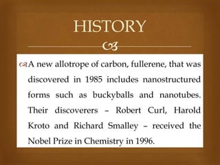 HISTORY

A new allotrope of carbon, fullerene, that was

discovered in 1985 includes nanostructured
forms such as buckyballs and nanotubes.
Their discoverers – Robert Curl, Harold
Kroto and Richard Smalley – received the
Nobel Prize in Chemistry in 1996.

 