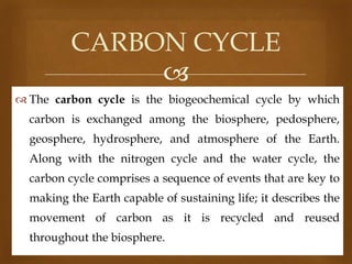 CARBON CYCLE

 The carbon cycle is the biogeochemical cycle by which
carbon is exchanged among the biosphere, pedosphere,
geosphere, hydrosphere, and atmosphere of the Earth.
Along with the nitrogen cycle and the water cycle, the
carbon cycle comprises a sequence of events that are key to
making the Earth capable of sustaining life; it describes the
movement of carbon as it is recycled and reused
throughout the biosphere.

 