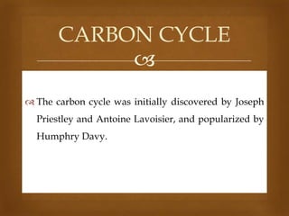CARBON CYCLE

 The carbon cycle was initially discovered by Joseph
Priestley and Antoine Lavoisier, and popularized by
Humphry Davy.

 