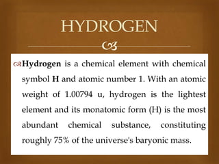 HYDROGEN

Hydrogen is a chemical element with chemical

symbol H and atomic number 1. With an atomic
weight of 1.00794 u, hydrogen is the lightest
element and its monatomic form (H) is the most
abundant

chemical

substance,

constituting

roughly 75% of the universe's baryonic mass.

 