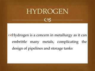 HYDROGEN

Hydrogen is a concern in metallurgy as it can
embrittle many metals, complicating the
design of pipelines and storage tanks

 