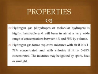PROPERTIES

 Hydrogen gas (dihydrogen or molecular hydrogen) is
highly flammable and will burn in air at a very wide
range of concentrations between 4% and 75% by volume.
 Hydrogen gas forms explosive mixtures with air if it is 4–
74% concentrated and with chlorine if it is 5–95%
concentrated. The mixtures may be ignited by spark, heat
or sunlight.

 