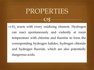 PROPERTIES

 H2 reacts with every oxidizing element. Hydrogen

can react spontaneously and violently at room
temperature with chlorine and fluorine to form the
corresponding hydrogen halides, hydrogen chloride

and hydrogen fluoride, which are also potentially
dangerous acids.

 