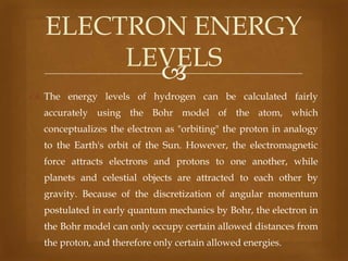ELECTRON ENERGY
LEVELS

 The energy levels of hydrogen can be calculated fairly
accurately using the Bohr model of the atom, which
conceptualizes the electron as "orbiting" the proton in analogy
to the Earth's orbit of the Sun. However, the electromagnetic
force attracts electrons and protons to one another, while
planets and celestial objects are attracted to each other by
gravity. Because of the discretization of angular momentum
postulated in early quantum mechanics by Bohr, the electron in
the Bohr model can only occupy certain allowed distances from

the proton, and therefore only certain allowed energies.

 