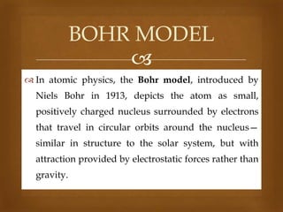 BOHR MODEL

 In atomic physics, the Bohr model, introduced by
Niels Bohr in 1913, depicts the atom as small,
positively charged nucleus surrounded by electrons
that travel in circular orbits around the nucleus—
similar in structure to the solar system, but with
attraction provided by electrostatic forces rather than
gravity.

 