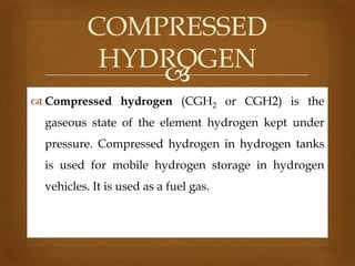 COMPRESSED
HYDROGEN

 Compressed hydrogen (CGH2 or CGH2) is the

gaseous state of the element hydrogen kept under
pressure. Compressed hydrogen in hydrogen tanks
is used for mobile hydrogen storage in hydrogen

vehicles. It is used as a fuel gas.

 