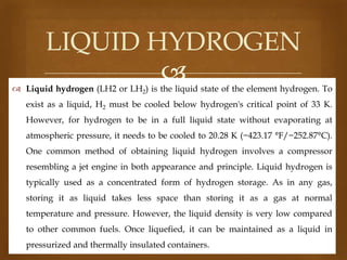 LIQUID HYDROGEN


 Liquid hydrogen (LH2 or LH2) is the liquid state of the element hydrogen. To
exist as a liquid, H2 must be cooled below hydrogen's critical point of 33 K.
However, for hydrogen to be in a full liquid state without evaporating at
atmospheric pressure, it needs to be cooled to 20.28 K (−423.17 °F/−252.87°C).

One common method of obtaining liquid hydrogen involves a compressor
resembling a jet engine in both appearance and principle. Liquid hydrogen is
typically used as a concentrated form of hydrogen storage. As in any gas,
storing it as liquid takes less space than storing it as a gas at normal
temperature and pressure. However, the liquid density is very low compared
to other common fuels. Once liquefied, it can be maintained as a liquid in
pressurized and thermally insulated containers.

 
